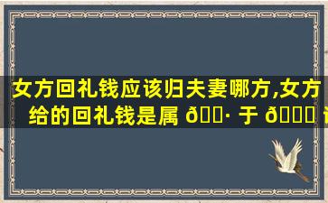 女方回礼钱应该归夫妻哪方,女方给的回礼钱是属 🌷 于 🐋 谁的